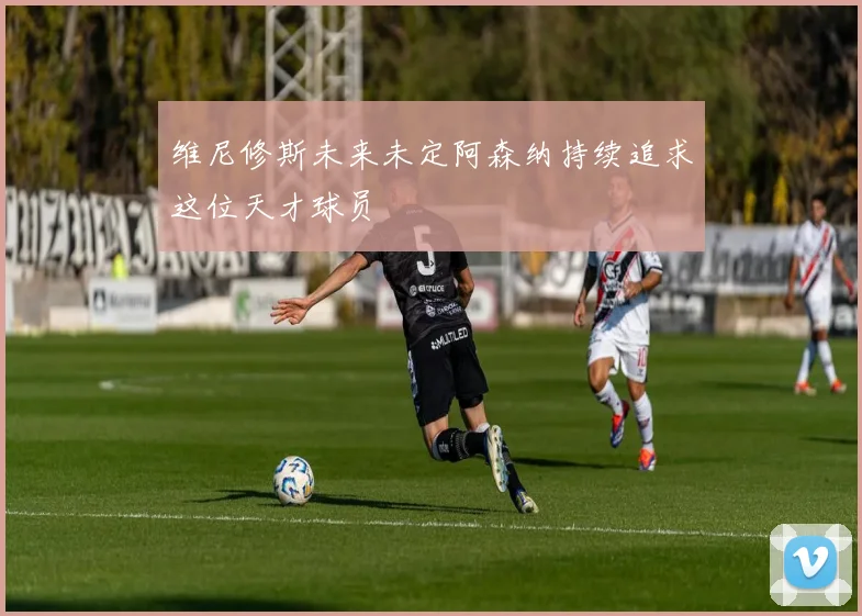 维尼修斯未来未定阿森纳持续追求这位天才球员
