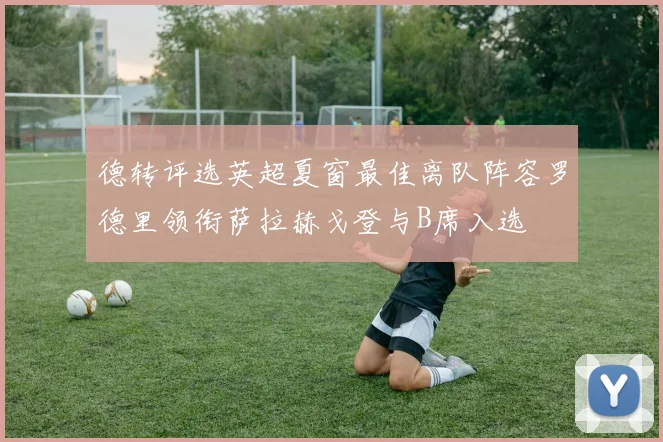 德转评选英超夏窗最佳离队阵容罗德里领衔萨拉赫戈登与B席入选