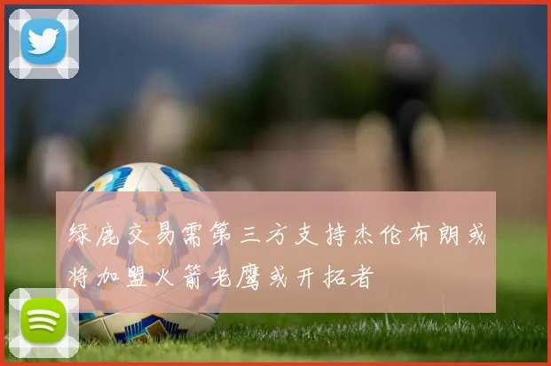 绿鹿交易需第三方支持杰伦布朗或将加盟火箭老鹰或开拓者