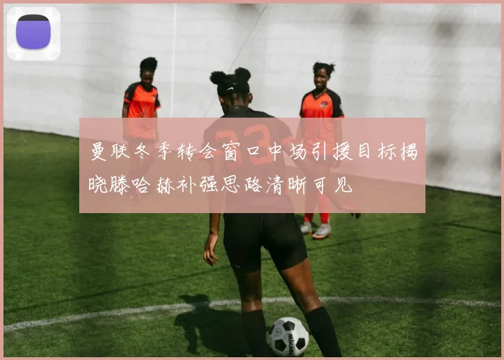 曼联冬季转会窗口中场引援目标揭晓滕哈赫补强思路清晰可见