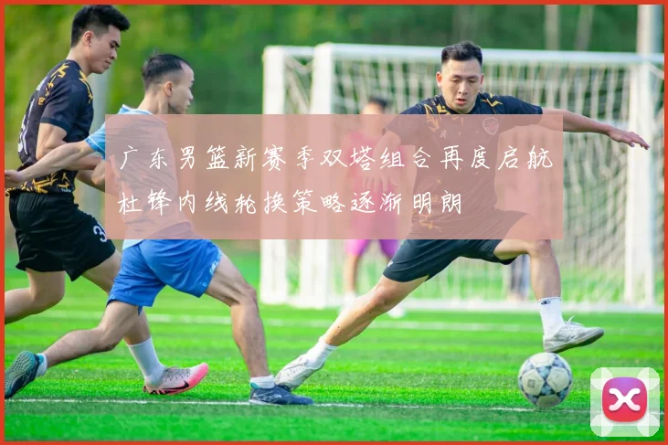 广东男篮新赛季双塔组合再度启航杜锋内线轮换策略逐渐明朗