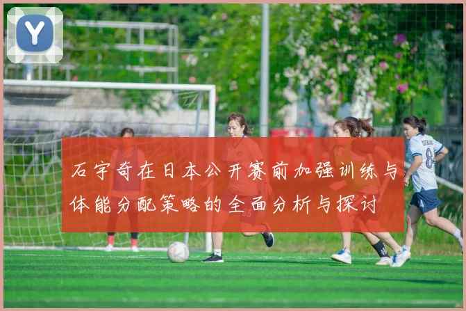 石宇奇在日本公开赛前加强训练与体能分配策略的全面分析与探讨