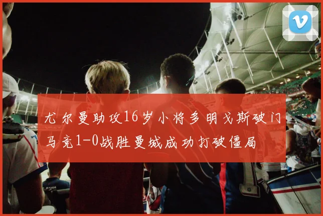 尤尔曼助攻16岁小将多明戈斯破门马竞1-0战胜曼城成功打破僵局